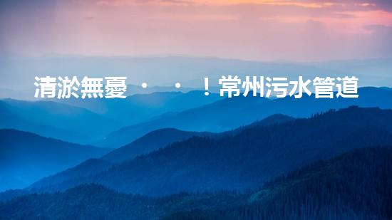 清淤無憂！常州污水管道清淤價格表揭秘，你知道嗎？
